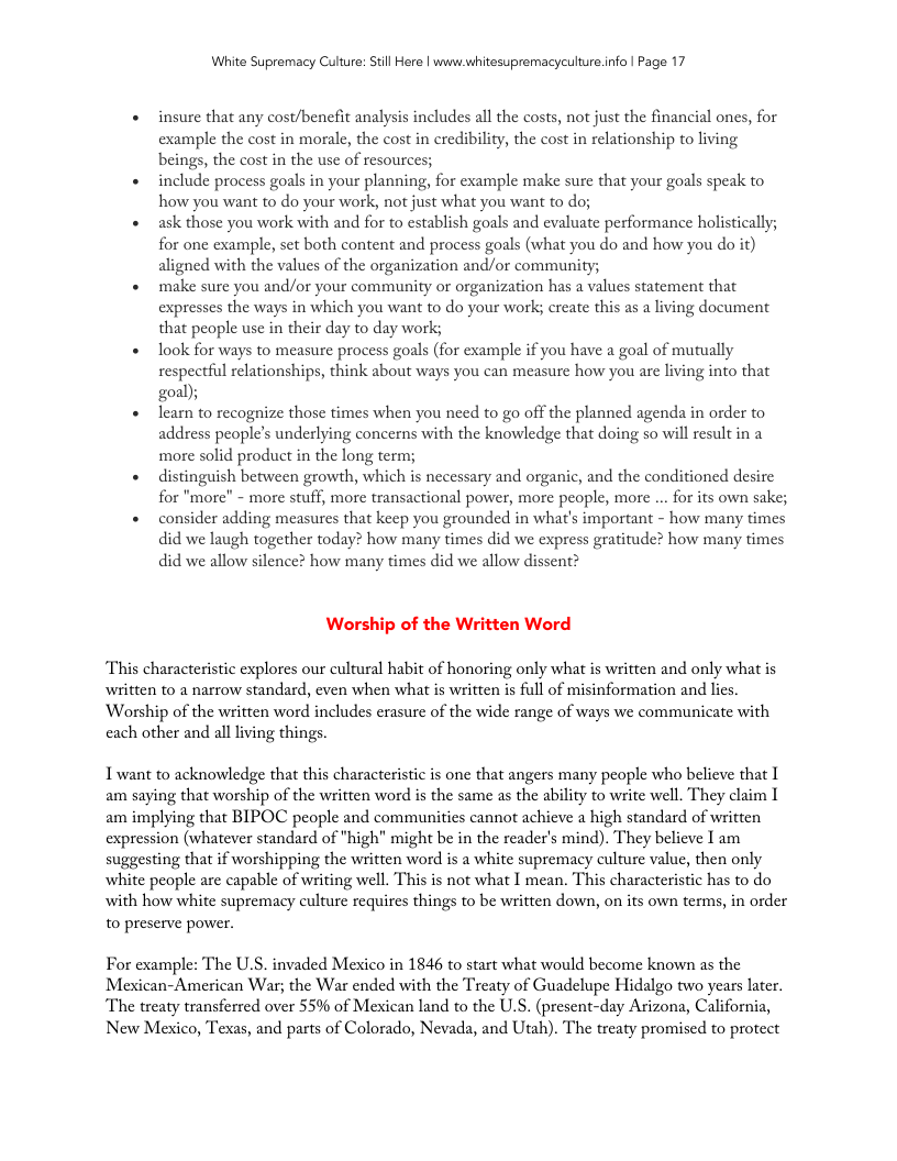 White Supremacy Culure: Still Here | www.whitesupremacyculture.info | Page 17 « insure that any cost/benefit analysis includes all the costs, not just the financial ones, for example the cost in morale, the cost in credibility, the cost in relationship to living beings, the cost in the use of resources; « include process goals in your planning, for cxample make sure that your goals speak to how you want to do your work, not just what you want to do; « ask those you work with and for to establish goals and evaluate performance holistically; for one example, set both content and process goals (what you do and how you do it) aligned with the values of the organization and/or community; + make sure you and/or your community or organization has a values statement that expresses the ways in which you want to do your work; create this as a living document that people use in their day to day work; + ook for ways to measure process goals (for cxample if you have a goal of mutually respectful relationships, think about ways you can measure how you are living into that goal); « learn to recognize those times when you need to go off the planned agenda in order to address people’s underlying concerns with the knowledge that doing so will result in a more solid product in the long term; « distinguish between growth, which is necessary and organic, and the conditioned desire for "more” - more stuff, more transactional power, more people, more ... for its own sake; + consider adding measures that keep you grounded in what’s important - how many times did we laugh together today? how many times did we express gratitude? how many times did we allow silence? how many times did we allow dissent? Worship of the Written Word This characteristic explores our cultural habit of honoring only what is written and only what is witten to a narrow standard, even when what is written is full of misinformation and lics. Worship of the written word includes crasure of the wide range of ways we communicate with cach other and all living things. Twant to acknowledge that this characteristic is one that angers many people who believe that 1 am saying that worship of the written word is the same as the ability to write well. They claim I am implying that BIPOC people and communitics cannot achieve a high standard of written expression (whatever standard of "high” might be in the reader’s mind). They belicve I am suggesting that if worshipping the written word is a white supremacy culture value, then only white people are capable of writing well. This is not what I mean. This characteristic has to do with how white supremacy culture requires things to be written down, on its own terms, in order to preserve power. For example: The UL.S. invaded Mexico in 1846 to start what would become known as the Mexican-American War; the War ended with the Treaty of Guadelupe Hidalgo two years later. The treaty transferred over 5% of Mexican land to the U.S. (present-day Arizona, California, New Mexico, Texas, and parts of Colorado, Nevada, and Utah). The treaty promised to protect